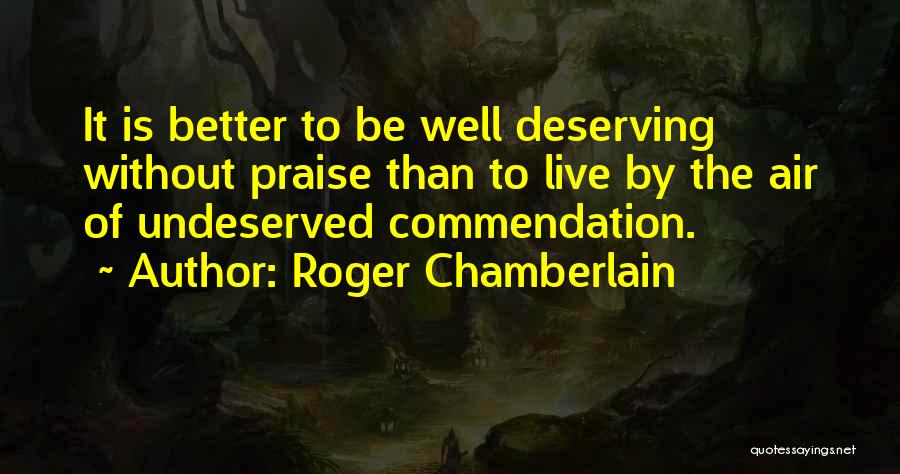 Roger Chamberlain Quotes: It Is Better To Be Well Deserving Without Praise Than To Live By The Air Of Undeserved Commendation.