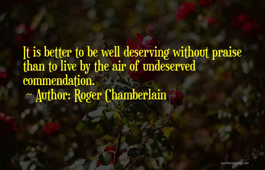 Roger Chamberlain Quotes: It Is Better To Be Well Deserving Without Praise Than To Live By The Air Of Undeserved Commendation.