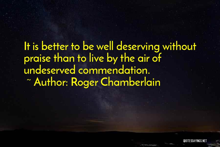 Roger Chamberlain Quotes: It Is Better To Be Well Deserving Without Praise Than To Live By The Air Of Undeserved Commendation.