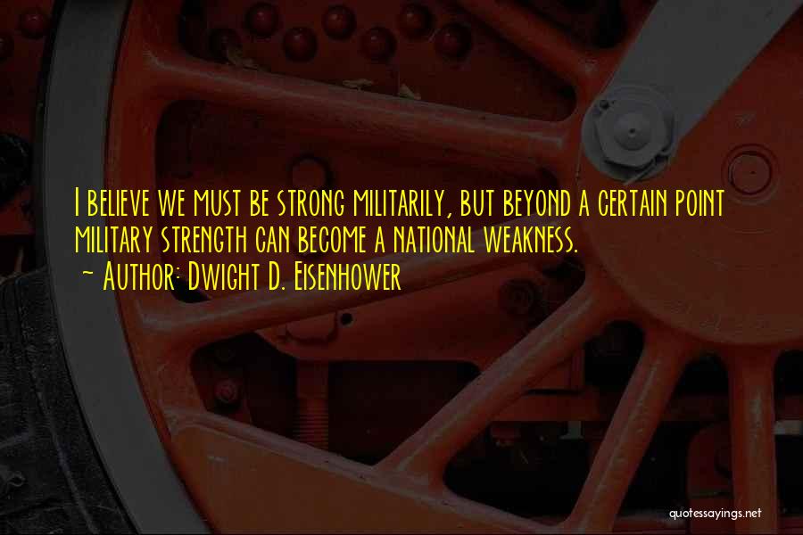 Dwight D. Eisenhower Quotes: I Believe We Must Be Strong Militarily, But Beyond A Certain Point Military Strength Can Become A National Weakness.