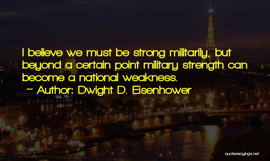 Dwight D. Eisenhower Quotes: I Believe We Must Be Strong Militarily, But Beyond A Certain Point Military Strength Can Become A National Weakness.