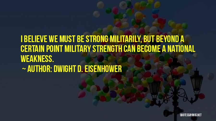 Dwight D. Eisenhower Quotes: I Believe We Must Be Strong Militarily, But Beyond A Certain Point Military Strength Can Become A National Weakness.