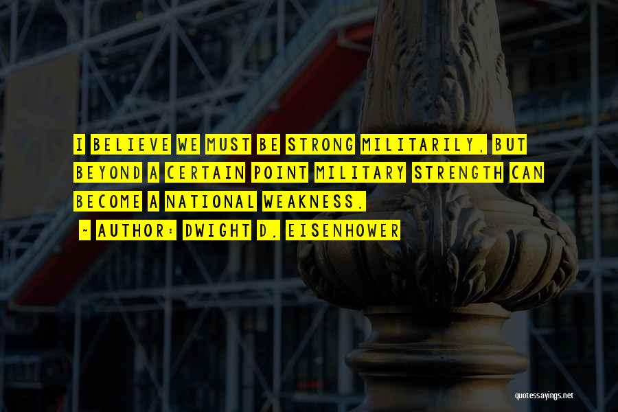 Dwight D. Eisenhower Quotes: I Believe We Must Be Strong Militarily, But Beyond A Certain Point Military Strength Can Become A National Weakness.