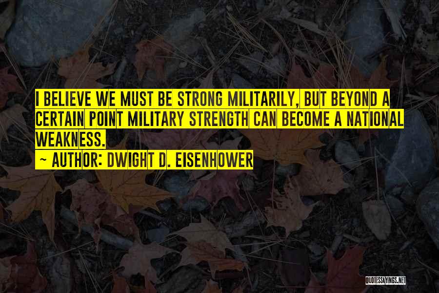 Dwight D. Eisenhower Quotes: I Believe We Must Be Strong Militarily, But Beyond A Certain Point Military Strength Can Become A National Weakness.