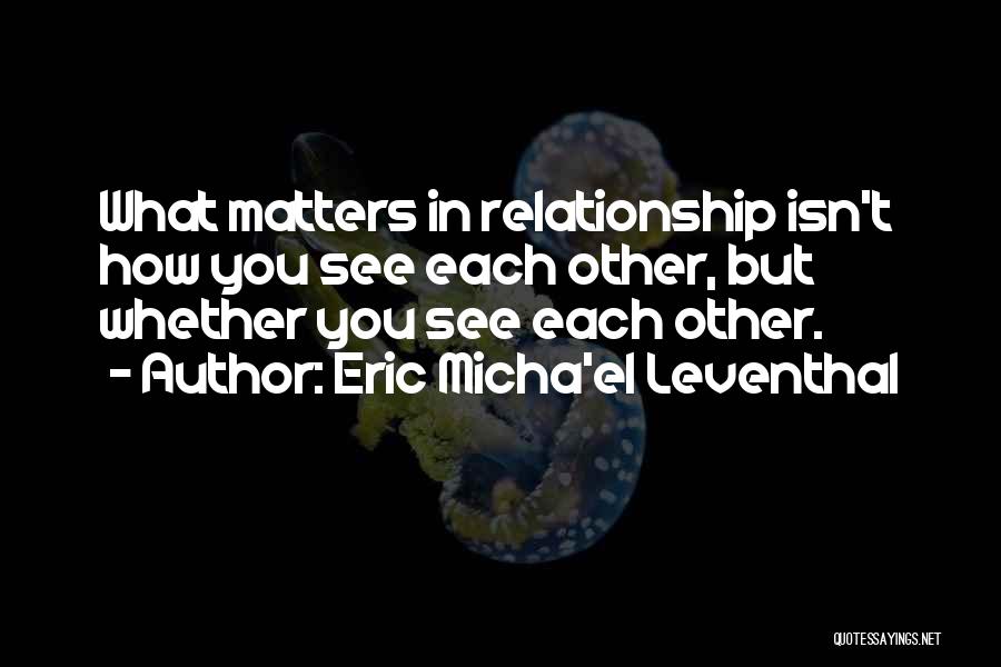 Eric Micha'el Leventhal Quotes: What Matters In Relationship Isn't How You See Each Other, But Whether You See Each Other.