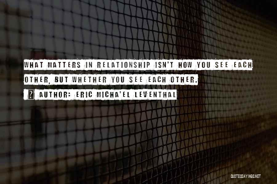 Eric Micha'el Leventhal Quotes: What Matters In Relationship Isn't How You See Each Other, But Whether You See Each Other.