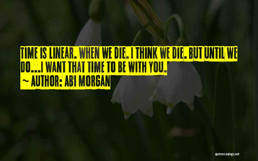 Abi Morgan Quotes: Time Is Linear. When We Die. I Think We Die. But Until We Do...i Want That Time To Be With