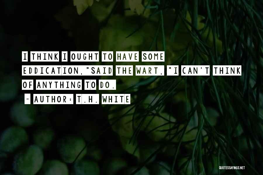 T.H. White Quotes: I Think I Ought To Have Some Eddication,said The Wart, I Can't Think Of Anything To Do.