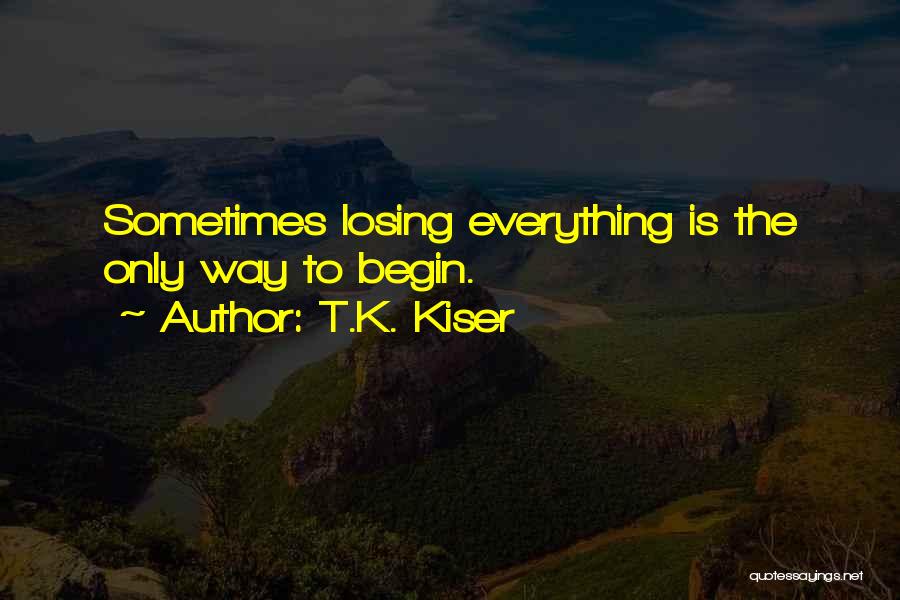 T.K. Kiser Quotes: Sometimes Losing Everything Is The Only Way To Begin.