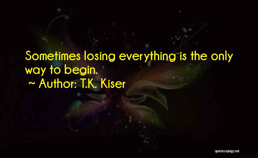 T.K. Kiser Quotes: Sometimes Losing Everything Is The Only Way To Begin.