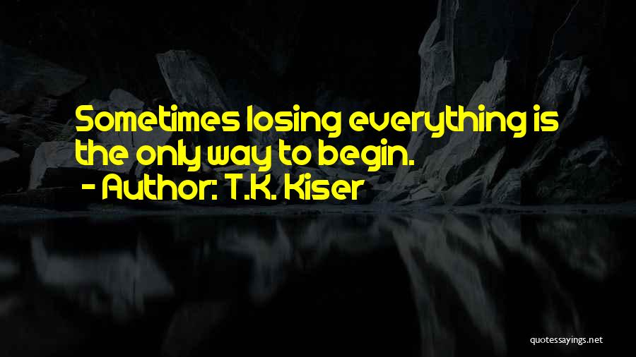 T.K. Kiser Quotes: Sometimes Losing Everything Is The Only Way To Begin.
