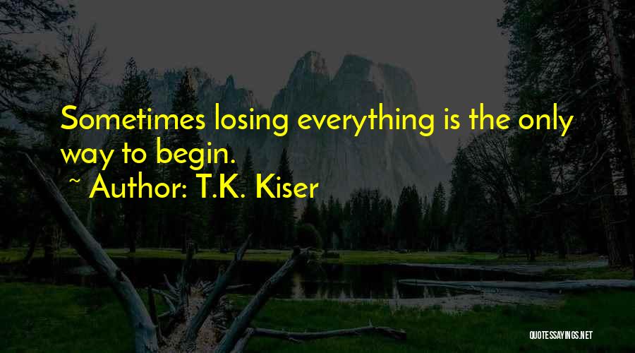 T.K. Kiser Quotes: Sometimes Losing Everything Is The Only Way To Begin.