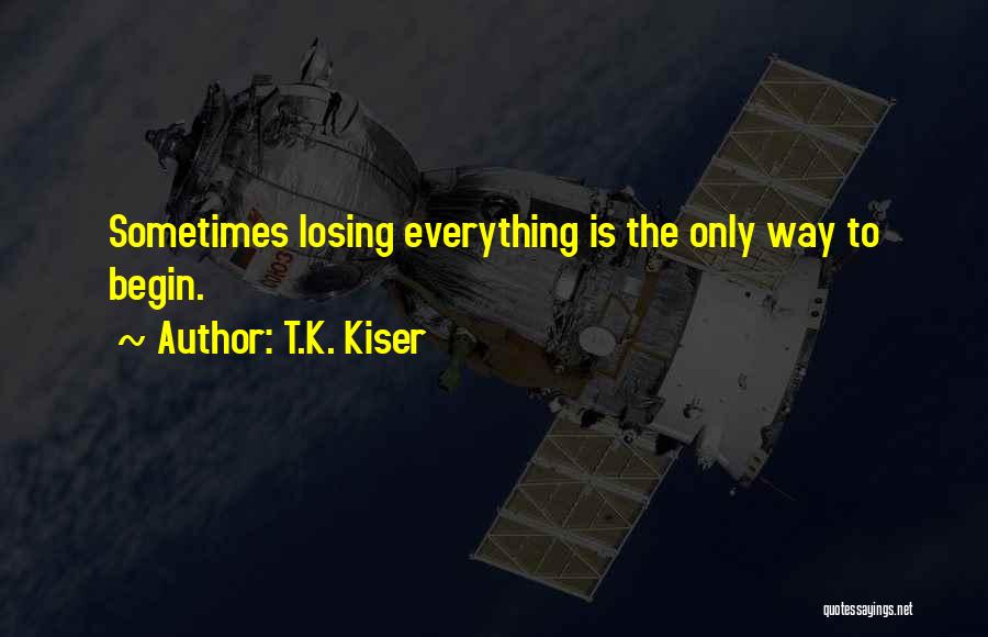 T.K. Kiser Quotes: Sometimes Losing Everything Is The Only Way To Begin.