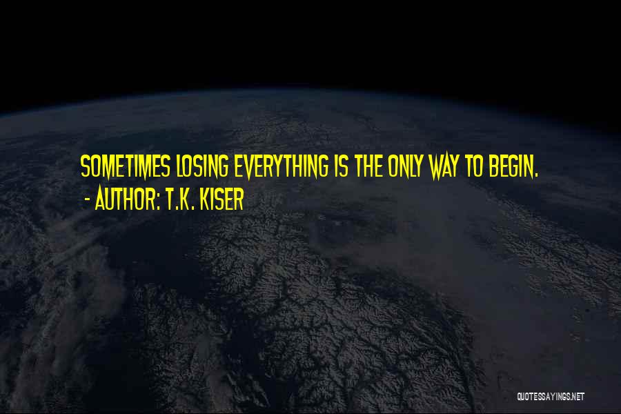 T.K. Kiser Quotes: Sometimes Losing Everything Is The Only Way To Begin.