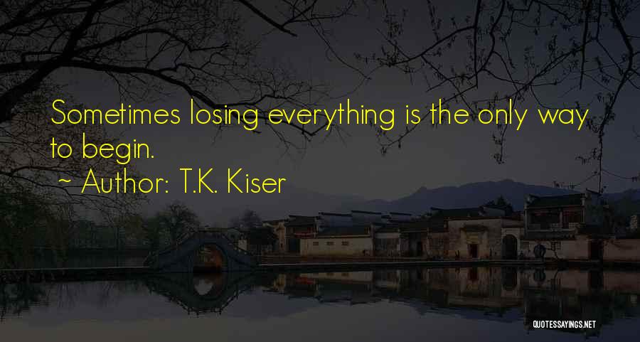 T.K. Kiser Quotes: Sometimes Losing Everything Is The Only Way To Begin.