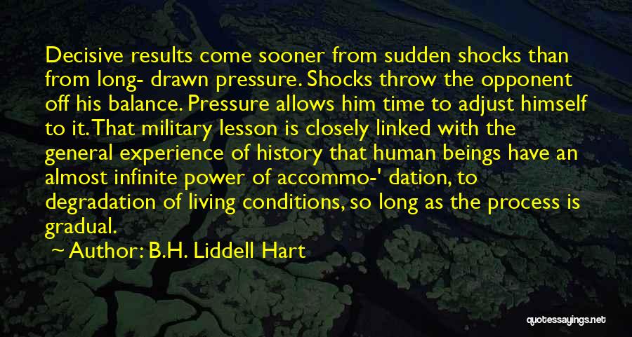 B.H. Liddell Hart Quotes: Decisive Results Come Sooner From Sudden Shocks Than From Long- Drawn Pressure. Shocks Throw The Opponent Off His Balance. Pressure