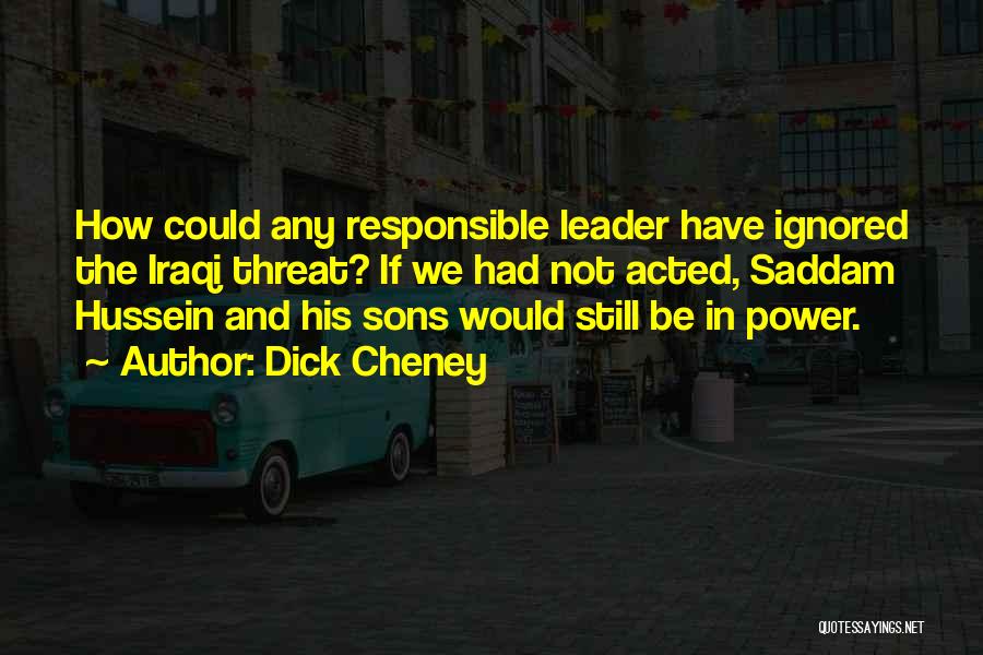 Dick Cheney Quotes: How Could Any Responsible Leader Have Ignored The Iraqi Threat? If We Had Not Acted, Saddam Hussein And His Sons