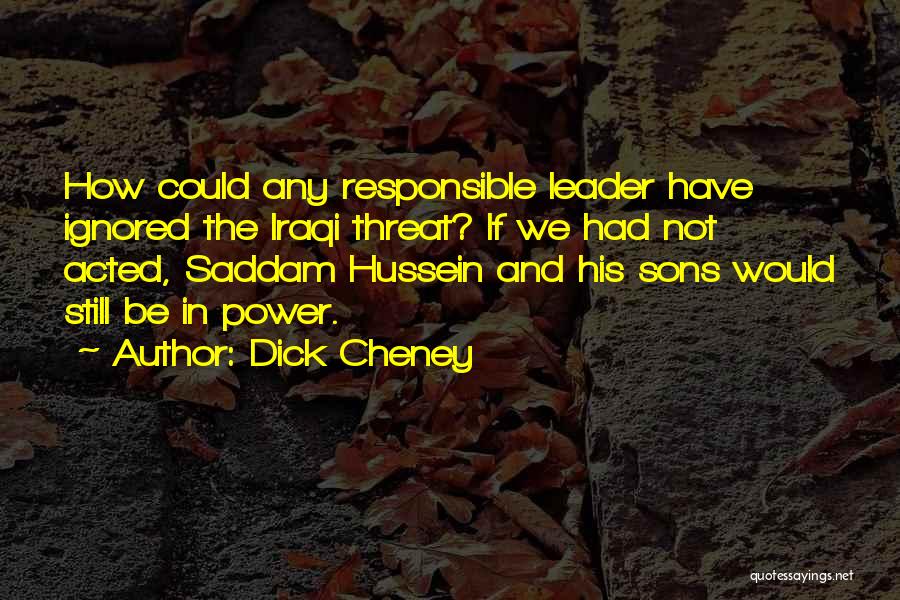 Dick Cheney Quotes: How Could Any Responsible Leader Have Ignored The Iraqi Threat? If We Had Not Acted, Saddam Hussein And His Sons