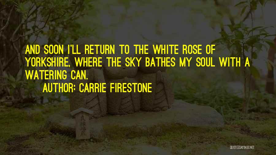 Carrie Firestone Quotes: And Soon I'll Return To The White Rose Of Yorkshire, Where The Sky Bathes My Soul With A Watering Can.