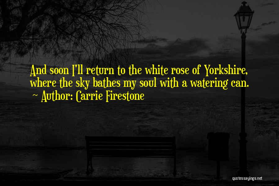 Carrie Firestone Quotes: And Soon I'll Return To The White Rose Of Yorkshire, Where The Sky Bathes My Soul With A Watering Can.