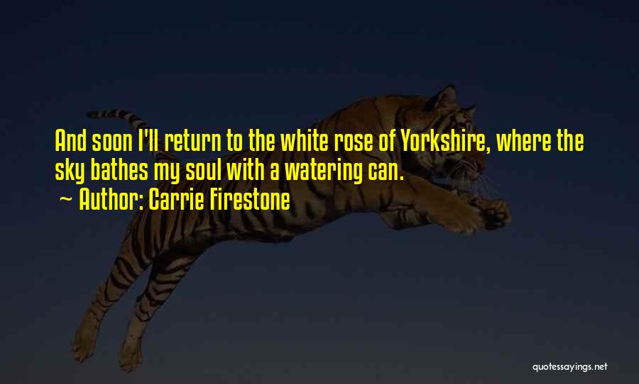 Carrie Firestone Quotes: And Soon I'll Return To The White Rose Of Yorkshire, Where The Sky Bathes My Soul With A Watering Can.