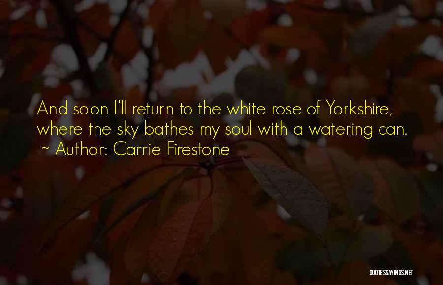 Carrie Firestone Quotes: And Soon I'll Return To The White Rose Of Yorkshire, Where The Sky Bathes My Soul With A Watering Can.
