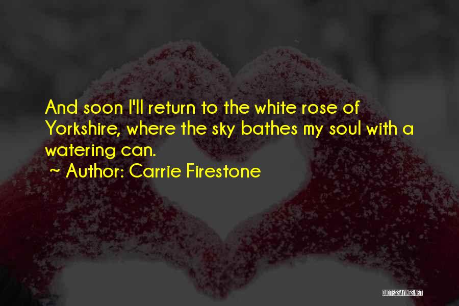 Carrie Firestone Quotes: And Soon I'll Return To The White Rose Of Yorkshire, Where The Sky Bathes My Soul With A Watering Can.