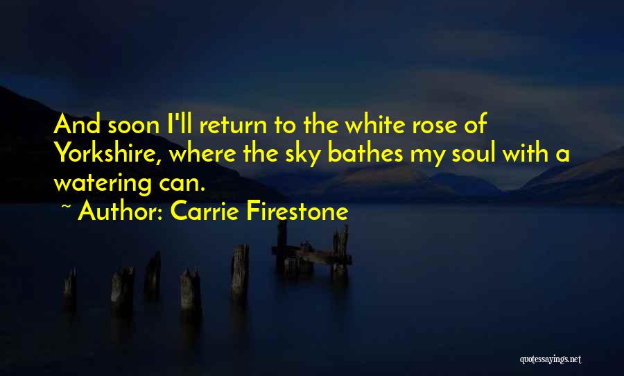 Carrie Firestone Quotes: And Soon I'll Return To The White Rose Of Yorkshire, Where The Sky Bathes My Soul With A Watering Can.