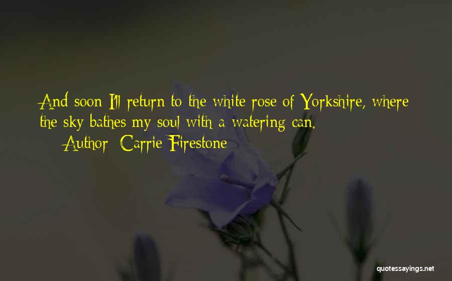 Carrie Firestone Quotes: And Soon I'll Return To The White Rose Of Yorkshire, Where The Sky Bathes My Soul With A Watering Can.