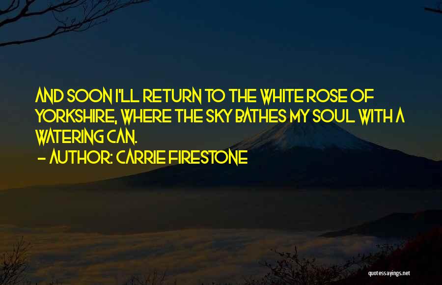 Carrie Firestone Quotes: And Soon I'll Return To The White Rose Of Yorkshire, Where The Sky Bathes My Soul With A Watering Can.