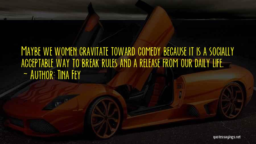 Tina Fey Quotes: Maybe We Women Gravitate Toward Comedy Because It Is A Socially Acceptable Way To Break Rules And A Release From