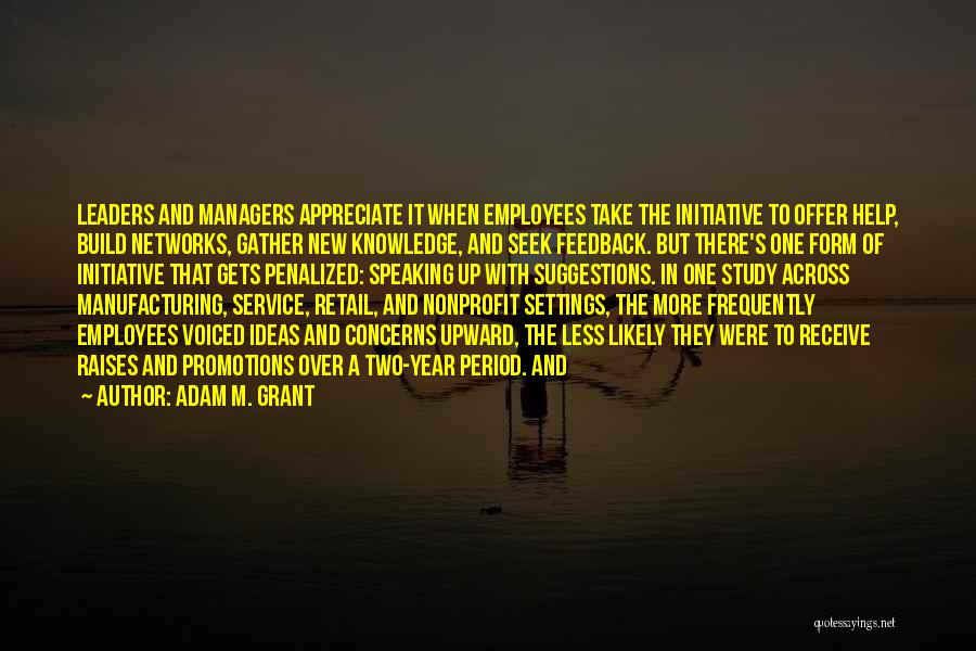 Adam M. Grant Quotes: Leaders And Managers Appreciate It When Employees Take The Initiative To Offer Help, Build Networks, Gather New Knowledge, And Seek