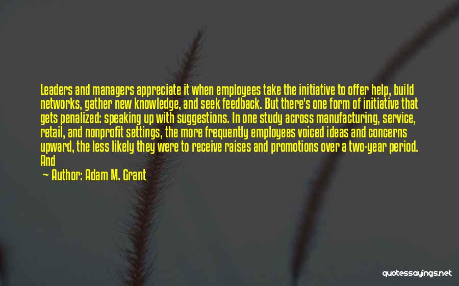 Adam M. Grant Quotes: Leaders And Managers Appreciate It When Employees Take The Initiative To Offer Help, Build Networks, Gather New Knowledge, And Seek