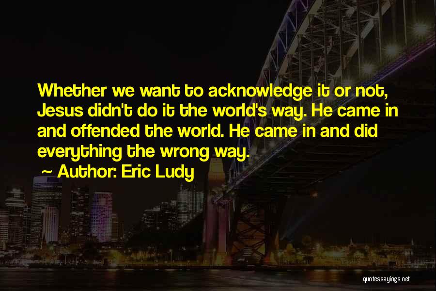 Eric Ludy Quotes: Whether We Want To Acknowledge It Or Not, Jesus Didn't Do It The World's Way. He Came In And Offended