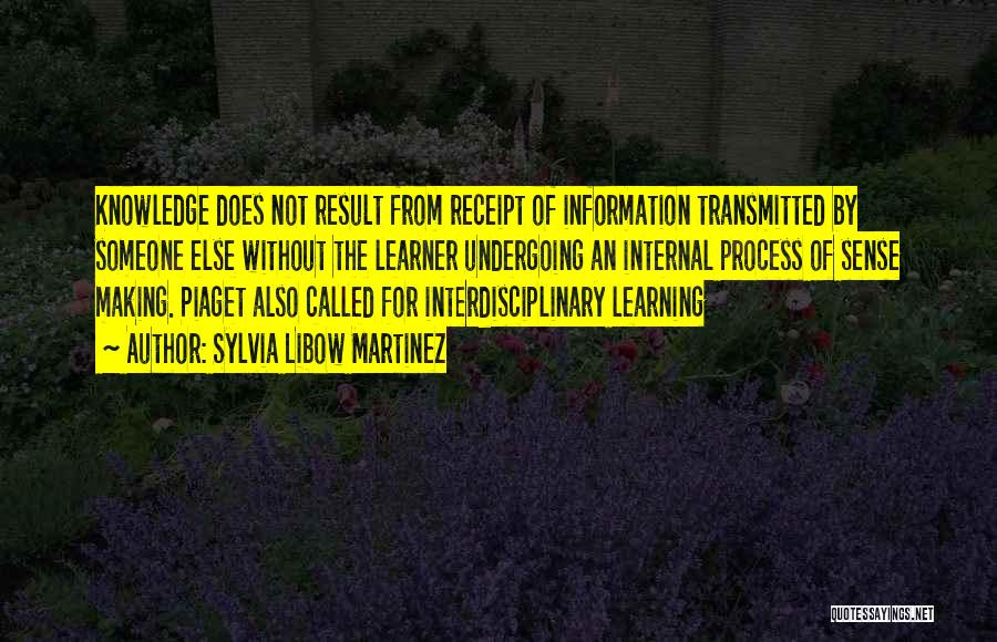 Sylvia Libow Martinez Quotes: Knowledge Does Not Result From Receipt Of Information Transmitted By Someone Else Without The Learner Undergoing An Internal Process Of