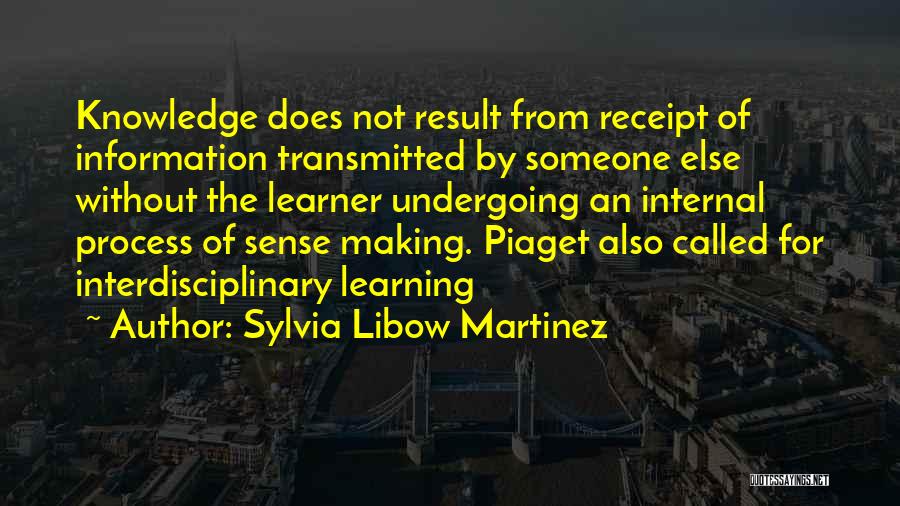 Sylvia Libow Martinez Quotes: Knowledge Does Not Result From Receipt Of Information Transmitted By Someone Else Without The Learner Undergoing An Internal Process Of