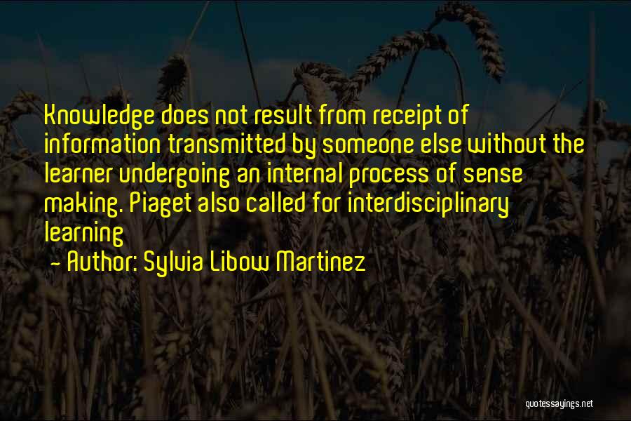 Sylvia Libow Martinez Quotes: Knowledge Does Not Result From Receipt Of Information Transmitted By Someone Else Without The Learner Undergoing An Internal Process Of