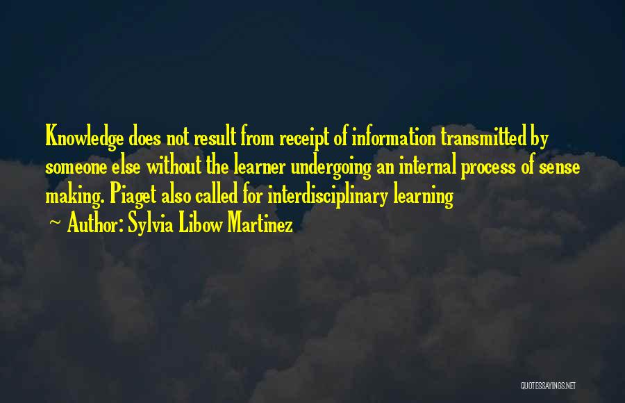 Sylvia Libow Martinez Quotes: Knowledge Does Not Result From Receipt Of Information Transmitted By Someone Else Without The Learner Undergoing An Internal Process Of