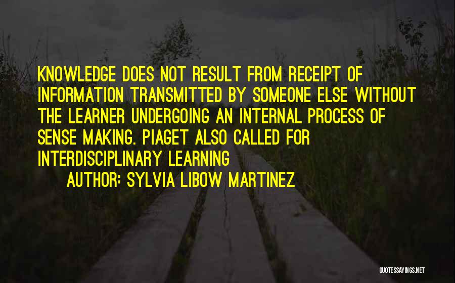 Sylvia Libow Martinez Quotes: Knowledge Does Not Result From Receipt Of Information Transmitted By Someone Else Without The Learner Undergoing An Internal Process Of