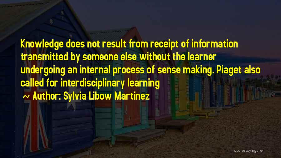 Sylvia Libow Martinez Quotes: Knowledge Does Not Result From Receipt Of Information Transmitted By Someone Else Without The Learner Undergoing An Internal Process Of