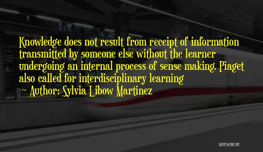 Sylvia Libow Martinez Quotes: Knowledge Does Not Result From Receipt Of Information Transmitted By Someone Else Without The Learner Undergoing An Internal Process Of