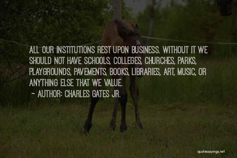 Charles Gates Jr. Quotes: All Our Institutions Rest Upon Business. Without It We Should Not Have Schools, Colleges, Churches, Parks, Playgrounds, Pavements, Books, Libraries,