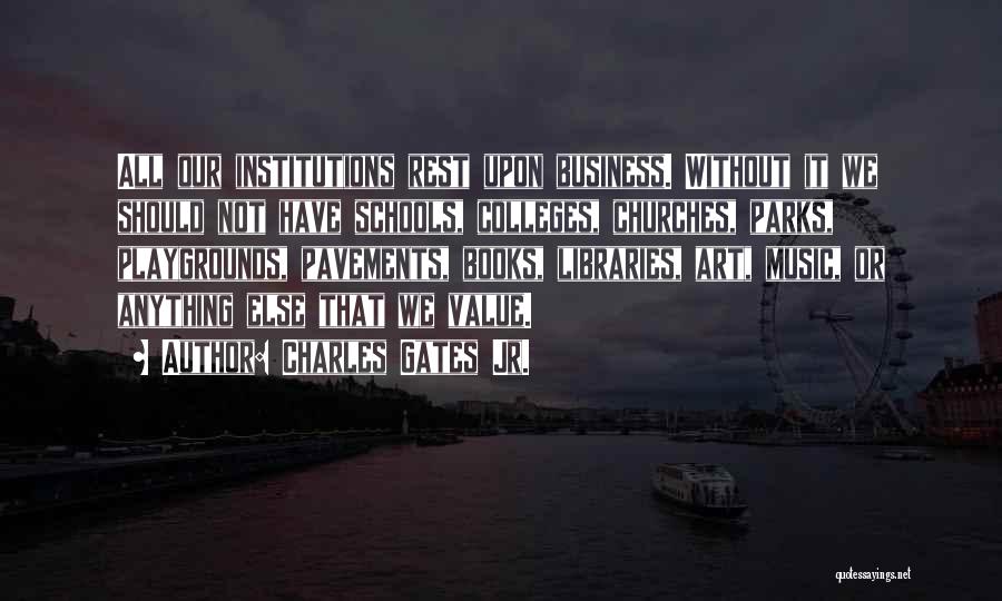 Charles Gates Jr. Quotes: All Our Institutions Rest Upon Business. Without It We Should Not Have Schools, Colleges, Churches, Parks, Playgrounds, Pavements, Books, Libraries,