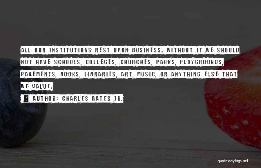 Charles Gates Jr. Quotes: All Our Institutions Rest Upon Business. Without It We Should Not Have Schools, Colleges, Churches, Parks, Playgrounds, Pavements, Books, Libraries,