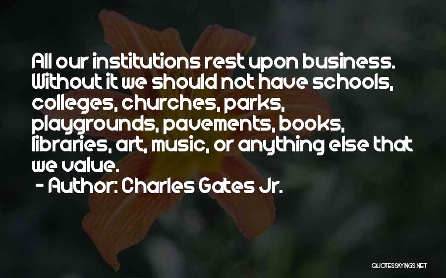 Charles Gates Jr. Quotes: All Our Institutions Rest Upon Business. Without It We Should Not Have Schools, Colleges, Churches, Parks, Playgrounds, Pavements, Books, Libraries,