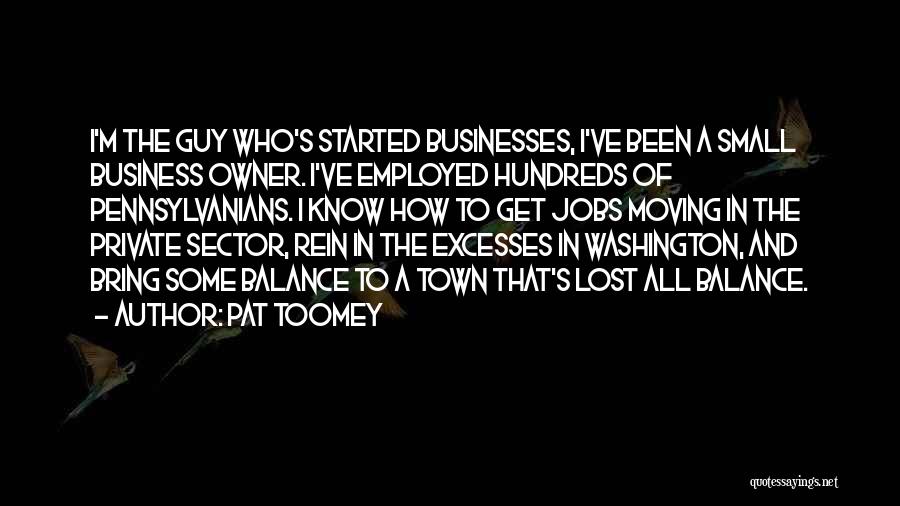 Pat Toomey Quotes: I'm The Guy Who's Started Businesses, I've Been A Small Business Owner. I've Employed Hundreds Of Pennsylvanians. I Know How