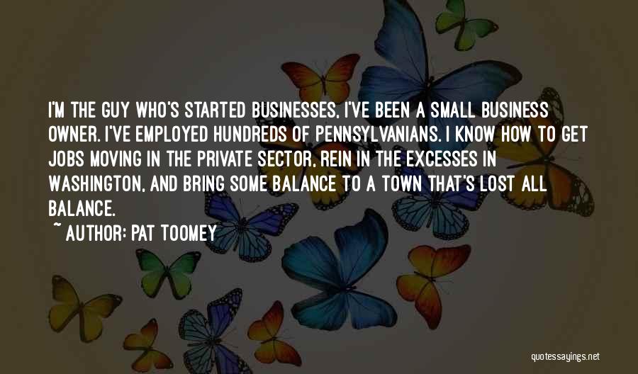 Pat Toomey Quotes: I'm The Guy Who's Started Businesses, I've Been A Small Business Owner. I've Employed Hundreds Of Pennsylvanians. I Know How