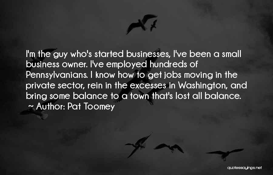 Pat Toomey Quotes: I'm The Guy Who's Started Businesses, I've Been A Small Business Owner. I've Employed Hundreds Of Pennsylvanians. I Know How