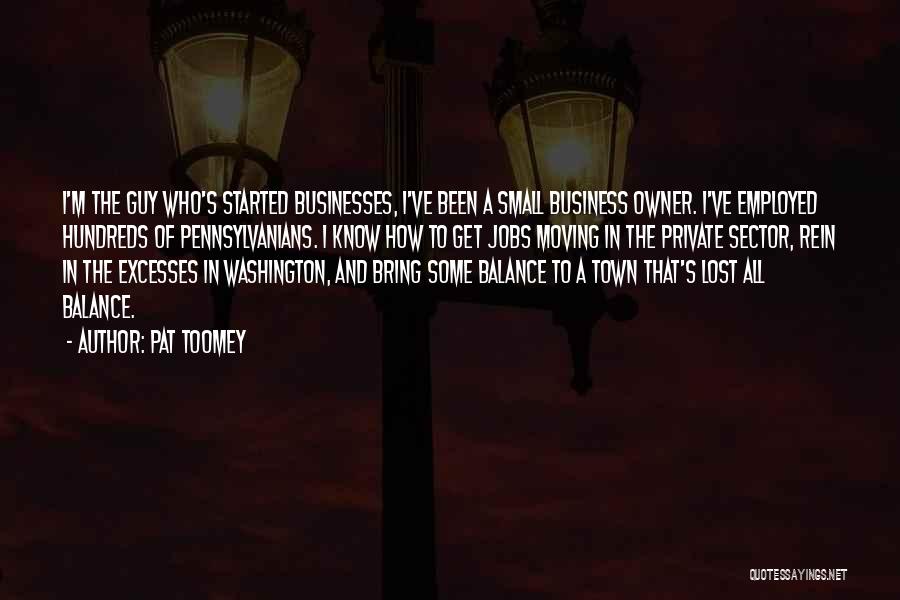 Pat Toomey Quotes: I'm The Guy Who's Started Businesses, I've Been A Small Business Owner. I've Employed Hundreds Of Pennsylvanians. I Know How