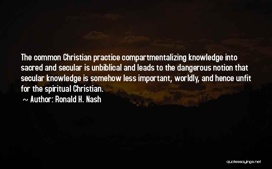 Ronald H. Nash Quotes: The Common Christian Practice Compartmentalizing Knowledge Into Sacred And Secular Is Unbiblical And Leads To The Dangerous Notion That Secular